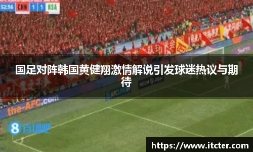 国足对阵韩国黄健翔激情解说引发球迷热议与期待